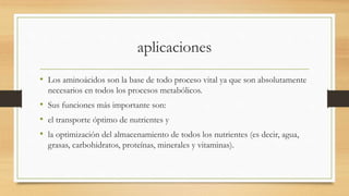 aplicaciones 
• Los aminoácidos son la base de todo proceso vital ya que son absolutamente 
necesarios en todos los procesos metabólicos. 
• Sus funciones más importante son: 
• el transporte óptimo de nutrientes y 
• la optimización del almacenamiento de todos los nutrientes (es decir, agua, 
grasas, carbohidratos, proteínas, minerales y vitaminas). 
 