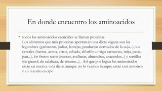 En donde encuentro los aminoacidos 
• todos los aminoácidos esenciales se llaman proteínas 
Los alimentos que más proteínas aportan en una dieta vegana son las 
legumbres (garbanzos, judías, lentejas, productos derivados de la soja...), los 
cereales (harina, avena, arroz, cebada, alforfón o trigo sarraceno, mijo, pasta, 
pan...), los frutos secos (nueces, avellanas, almendras, anacardos...) y semillas 
(de girasol, de calabaza, de sésamo...). Así que por lógica los aminoácidos 
están en nuestra vida diaria aunque no lo veamos siempre están con nosotros 
y en nuestro cuerpo 
 