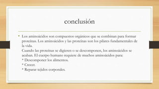 conclusión 
• Los aminoácidos son compuestos orgánicos que se combinan para formar 
proteínas. Los aminoácidos y las proteínas son los pilares fundamentales de 
la vida. 
Cuando las proteínas se digieren o se descomponen, los aminoácidos se 
acaban. El cuerpo humano requiere de muchos aminoácidos para: 
* Descomponer los alimentos. 
* Crecer. 
* Reparar tejidos corporales. 
 