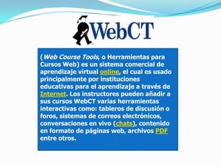 (Web Course Tools, o Herramientas para
Cursos Web) es un sistema comercial de
aprendizaje virtual online, el cual es usado
principalmente por instituciones
educativas para el aprendizaje a través de
Internet. Los instructores pueden añadir a
sus cursos WebCT varias herramientas
interactivas como: tableros de discusión o
foros, sistemas de correos electrónicos,
conversaciones en vivo (chats), contenido
en formato de páginas web, archivos PDF
entre otros.
 