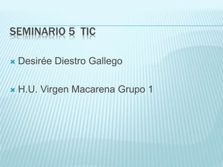 SEMINARIO 5 TIC
 Desirée Diestro Gallego
 H.U. Virgen Macarena Grupo 1
 
