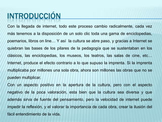 INTRODUCCIÓNCon la llegada de internet, todo este proceso cambio radicalmente, cada vez más tenemos a la disposición de un solo clic toda una gama de enciclopedias, poemarios, libros on line… Y así  la cultura se abre paso, y gracias a Internet se quiebran las bases de los pilares de la pedagogía que se sustentaban en los clásicos, las enciclopedias, los museos, los teatros, las salas de cine, etc… Internet, produce el efecto contrario a lo que supuso la imprenta. Si la imprenta multiplicaba por millones una sola obra, ahora son millones las obras que no se pueden multiplicar. Con un aspecto positivo en la apertura de la cultura, pero con el aspecto negativo de la poca valoración, esta bien que la cultura sea diversa y que además sirva de fuente del pensamiento, pero la velocidad de internet puede impedir la reflexión, y el valorar la importancia de cada obra, crear la ilusión del fácil entendimiento de la vida.