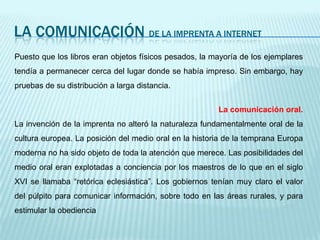 LA COMUNICACIÓN de la imprenta a internetPuesto que los libros eran objetos físicos pesados, la mayoría de los ejemplares tendía a permanecer cerca del lugar donde se había impreso. Sin embargo, hay pruebas de su distribución a larga distancia.La comunicación oral. La invención de la imprenta no alteró la naturaleza fundamentalmente oral de la cultura europea. La posición del medio oral en la historia de la temprana Europa moderna no ha sido objeto de toda la atención que merece. Las posibilidades del medio oral eran explotadas a conciencia por los maestros de lo que en el siglo XVI se llamaba “retórica eclesiástica”. Los gobiernos tenían muy claro el valor del púlpito para comunicar información, sobre todo en las áreas rurales, y para estimular la obediencia
