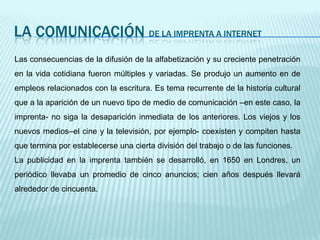 LA COMUNICACIÓN de la imprenta a internetLas consecuencias de la difusión de la alfabetización y su creciente penetración en la vida cotidiana fueron múltiples y variadas. Se produjo un aumento en de empleos relacionados con la escritura. Es tema recurrente de la historia cultural que a la aparición de un nuevo tipo de medio de comunicación –en este caso, la imprenta- no siga la desaparición inmediata de los anteriores. Los viejos y los nuevos medios–el cine y la televisión, por ejemplo- coexisten y compiten hasta que termina por establecerse una cierta división del trabajo o de las funciones.La publicidad en la imprenta también se desarrolló, en 1650 en Londres, un periódico llevaba un promedio de cinco anuncios; cien años después llevará alrededor de cincuenta. 