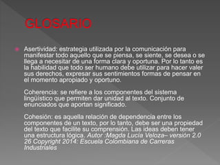  Asertividad: estrategia utilizada por la comunicación para
manifestar todo aquello que se piensa, se siente, se desea o se
llega a necesitar de una forma clara y oportuna. Por lo tanto es
la habilidad que todo ser humano debe utilizar para hacer valer
sus derechos, expresar sus sentimientos formas de pensar en
el momento apropiado y oportuno.
Coherencia: se refiere a los componentes del sistema
lingüístico que permiten dar unidad al texto. Conjunto de
enunciados que aportan significado.
Cohesión: es aquella relación de dependencia entre los
componentes de un texto, por lo tanto, debe ser una propiedad
del texto que facilite su comprensión. Las ideas deben tener
una estructura lógica. Autor :Magda Lucía Veloza– versión 2.0
26 Copyright 2014: Escuela Colombiana de Carreras
Industriales
 
