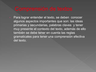 • Para lograr entender el texto, se deben conocer
algunos aspectos importantes que son: las ideas
primarias y secundarias, palabras claves y tener
muy presente el contexto del texto, además de ello
también se debe tener en cuenta las reglas
gramaticales para tener una comprensión efectiva
del texto.
 