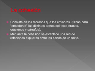  Consiste en los recursos que los emisores utilizan para
“encadenar” las distintas partes del texto (frases,
oraciones y párrafos).
 Mediante la cohesión se establece una red de
relaciones explícitas entre las partes de un texto.
 