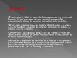  Competencias lingüísticas: conjunto de conocimientos que permiten al
hablante de una lengua comprender y producir una cantidad,
potencialmente infinita, de oraciones gramaticalmente correctas.
Comprensión lectora: proceso de elaborar el significado por la vía de
aprender las ideas relevantes de un texto y posibilidad de establecer
relaciones entre conceptos.
Concentración: es un proceso psíquico que se realiza por medio del
razonamiento, consiste en centrar voluntariamente toda la atención de
la mente sobre un objetivo.
Empatía: es la capacidad de colocarse en el lugar de la otra persona,
por lo tanto esta destreza de la comunicación interpersonal es la base
para comprender un mensaje poder inferir los sentimientos y
pensamientos del otro con respeto y comprensión
 