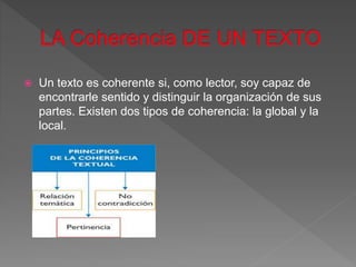  Un texto es coherente si, como lector, soy capaz de
encontrarle sentido y distinguir la organización de sus
partes. Existen dos tipos de coherencia: la global y la
local.
 