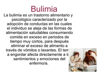 Bulimia
La bulimia es un trastorno alimentario y
psicológico caracterizado por la
adopción de conductas en las cuales
el individuo se aleja de las formas de
alimentación saludables consumiendo
comida en exceso en periodos de
tiempo muy cortos, para después
eliminar el exceso de alimento a
través de vómitos o laxantes. El temor
a engordar afecta directamente a los
sentimientos y emociones del
enfermo/a.
 
