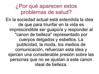¿Por qué aparecen estos
problemas de salud?
En la sociedad actual está extendida la idea
de que para triunfar en la vida es
imprescindible ser guapo/a y responder al
"canon de belleza" representado por
cuerpos delgados y esbeltos. La
publicidad, la moda, los medios de
comunicación, refuerzan esta idea y
ejercen una considerable presión sobre las
personas que no se ajustan a este canon
ideal de belleza.
 