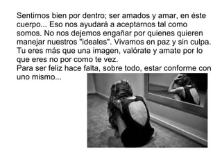 Sentirnos bien por dentro; ser amados y amar, en éste
cuerpo... Eso nos ayudará a aceptarnos tal como
somos. No nos dejemos engañar por quienes quieren
manejar nuestros "ideales". Vivamos en paz y sin culpa.
Tu eres más que una imagen, valórate y amate por lo
que eres no por como te vez.
Para ser feliz hace falta, sobre todo, estar conforme con
uno mismo...
 