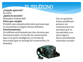 EL TELÉFONO ¿Cuándo apareció? 
En 1876. 
¿Quién lo inventó? 
Alexander Graham Bell. 
Fines que cumple: 
Permitir una comunicación entre personas que 
se encuentran en lugares físicos distintos. 
Funcionamiento: 
Un teléfono está formado por dos circuitos que 
funcionan juntos: el circuito de conversación 
(que es la parte analógica) y el circuito de 
marcación (que se encarga de la marcación y la 
llamada). 
Con su aparición 
hemos podido por 
primera vez 
comunicarnos con 
personas que se 
encontraban a en 
otros lugares 
físicos permitiendo 
relaciones sociales 
 