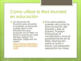 Como utilizar la Red Mundial
en educación


Un docente de
Francés para enseñar
el pasado compuesto
puede decir a los
estudiantes que
busquen en la Web un
texto o poema en este
tiempo verbal. Por
ejemplo: Déjeuner du
matin
http://www.youtube.c
om/watch?v=9aJs4pY
uuEE



Con este poema
pueden escuchar la
pronunciación del
pasado y leer el
poema. Pueden
enriquecer el
vocabulario y buscar
posteriormente en la
Web información
sobre el autor y
hacer una pequeña
exposición en clase.

 