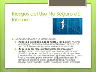Riesgos del Uso No Seguro del
Internet



Relacionados con la información




Acceso a información poco fiable y falsa. Existe mucha
información errónea y poco actualizada en Internet, ya
que cualquiera puede poner información en la red
Acceso de los niños a información inapropiada y
nociva. Existen webs que pese a contener información
científica, pueden resultar inapropiadas y hasta nocivas
(pueden afectar a su desarrollo cognitivo y afectivo) para
niños y menores por el modo en el que se abordan los
temas o la crudeza de las imágenes (sexo, violencia,
drogas, determinados relatos históricos y obras literarias).

 