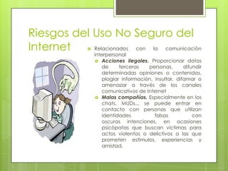 Riesgos del Uso No Seguro del
Relacionados
con
la
comunicación
Internet


interpersonal
 Acciones ilegales. Proporcionar datos
de
terceras
personas,
difundir
determinadas opiniones o contenidos,
plagiar información, insultar, difamar o
amenazar a través de los canales
comunicativos de Internet
 Malas compañías. Especialmente en los
chats, MUDs.., se puede entrar en
contacto con personas que utilizan
identidades
falsas
con
oscuras intenciones, en ocasiones
psicópatas que buscan víctimas para
actos violentos o delictivos a las que
prometen estímulos, experiencias y
amistad.

 