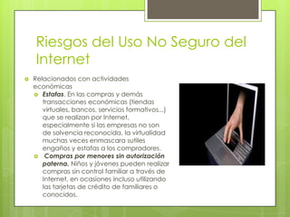 Riesgos del Uso No Seguro del
Internet


Relacionados con actividades
económicas
 Estafas. En las compras y demás
transacciones económicas (tiendas
virtuales, bancos, servicios formativos...)
que se realizan por Internet,
especialmente si las empresas no son
de solvencia reconocida, la virtualidad
muchas veces enmascara sutiles
engaños y estafas a los compradores.
 Compras por menores sin autorización
paterna. Niños y jóvenes pueden realizar
compras sin control familiar a través de
Internet, en ocasiones incluso utilizando
las tarjetas de crédito de familiares o
conocidos.

 