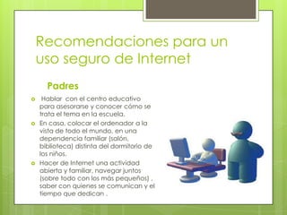 Recomendaciones para un
uso seguro de Internet
Padres






Hablar con el centro educativo
para asesorarse y conocer cómo se
trata el tema en la escuela.
En casa, colocar el ordenador a la
vista de todo el mundo, en una
dependencia familiar (salón,
biblioteca) distinta del dormitorio de
los niños.
Hacer de Internet una actividad
abierta y familiar, navegar juntos
(sobre todo con los más pequeños) ,
saber con quienes se comunican y el
tiempo que dedican .

 