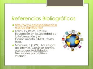 Referencias Bibliográficas






http://www.cosasdeeducacio
n.es/ue-significa-tic/
Fallas, I y Trejos, I (2013).
Educación en la Sociedad de
la Información y el
Conocimiento. UNED, Costa
Rica.
Marqués, P (1999). Los riesgos
de Internet. Consejos para su
uso seguro. Habilidades
Necesarias para Utilizar
Internet.

 