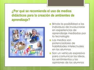 ¿Por qué se recomienda el uso de medios
didácticos para la creación de ambientes de
aprendizaje?






Brinda la posibilidad a los
individuos de involucrarse
en experiencias de
aprendizaje mediadas por
la tecnología
Los medios son
potenciadores de
habilidades intelectuales
en los alumnos
Son un vehículo expresivo
para comunicar las ideas,
los sentimientos y las
opiniones de los alumnos

 