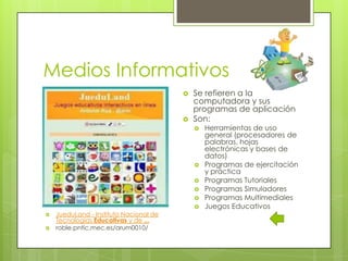 Medios Informativos




Se refieren a la
computadora y sus
programas de aplicación
Son:










JueduLand - Instituto Nacional de
Tecnologías Educativas y de ...
roble.pntic.mec.es/arum0010/

Herramientas de uso
general (procesadores de
palabras, hojas
electrónicas y bases de
datos)
Programas de ejercitación
y práctica
Programas Tutoriales
Programas Simuladores
Programas Multimediales
Juegos Educativos

 