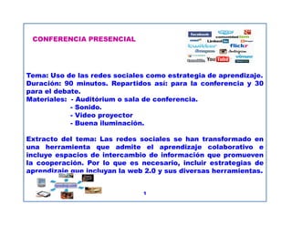 CONFERENCIA PRESENCIAL
Tema: Uso de las redes sociales como estrategia de aprendizaje.
Duración: 90 minutos. Repartidos así: para la conferencia y 30
para el debate.
Materiales: - Auditórium o sala de conferencia.
- Sonido.
- Video proyector
CONFERENCIA PRESENCIAL
- Video proyector
- Buena iluminación.
Extracto del tema: Las redes sociales se han transformado en
una herramienta que admite el aprendizaje colaborativo e
incluye espacios de intercambio de información que promueven
la cooperación. Por lo que es necesario, incluir estrategias de
aprendizaje que incluyan la web 2.0 y sus diversas herramientas.
1
 