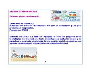 VIDEOS CONFERENCIAS
Primera video conferencia.
Tema: Uso de la web 2.0
Duración: 90 minutos. Distribuidos: 60 para la exposición y 30 para
preguntas y respuestas.
Plataforma: WIZIQ
Extracto del tema: La Web 2.0 equipara el nivel de progreso socio
tecnológico de Internet; es decir, constituye su evolución social y se
aproxima al contexto ideal donde la interacción social es capaz de dar
soporte tecnológico al progreso de una comunidad virtual.
2
 