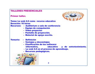 TALLERES PRESENCIALES
Primer taller.
Tema: La web 2.0 como recurso educativo
Duración: 16 horas
Recursos: - Auditórium o sala de conferencia
- Equipo de computación
- Video proyector
- Pantalla de proyección.
- Material de apoyo escrito.
Temario: - Definición
- Ventajas y desventajas
- Clasificación de los software:
informativo, educativo y de entretenimiento.
- La web 2.0 en el proceso de aprendizaje.
- Recursos pedagógicos.
4
 