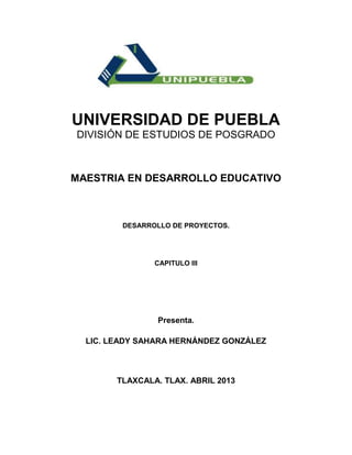 UNIVERSIDAD DE PUEBLA
DIVISIÓN DE ESTUDIOS DE POSGRADO



MAESTRIA EN DESARROLLO EDUCATIVO



         DESARROLLO DE PROYECTOS.




                CAPITULO III




                 Presenta.

  LIC. LEADY SAHARA HERNÁNDEZ GONZÁLEZ



        TLAXCALA. TLAX. ABRIL 2013
 