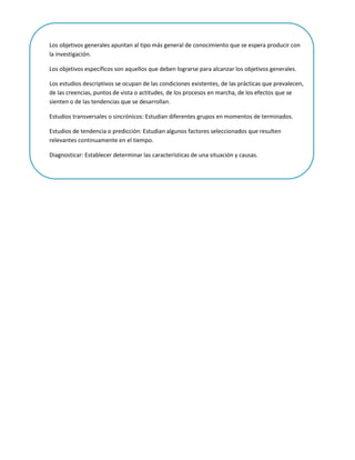 Los objetivos generales apuntan al tipo más general de conocimiento que se espera producir con
la investigación.

Los objetivos específicos son aquellos que deben lograrse para alcanzar los objetivos generales.

Los estudios descriptivos se ocupan de las condiciones existentes, de las prácticas que prevalecen,
de las creencias, puntos de vista o actitudes, de los procesos en marcha, de los efectos que se
sienten o de las tendencias que se desarrollan.

Estudios transversales o sincrónicos: Estudian diferentes grupos en momentos de terminados.

Estudios de tendencia o predicción: Estudian algunos factores seleccionados que resulten
relevantes continuamente en el tiempo.

Diagnosticar: Establecer determinar las características de una situación y causas.
 