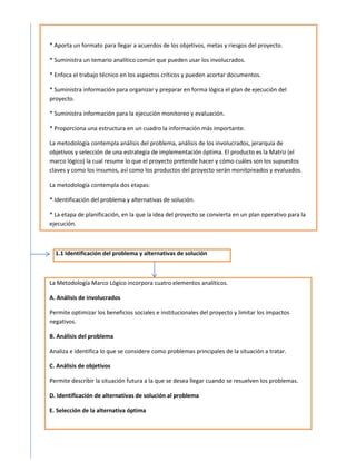 * Aporta un formato para llegar a acuerdos de los objetivos, metas y riesgos del proyecto.

* Suministra un temario analítico común que pueden usar los involucrados.

* Enfoca el trabajo técnico en los aspectos críticos y pueden acortar documentos.

* Suministra información para organizar y preparar en forma lógica el plan de ejecución del
proyecto.

* Suministra información para la ejecución monitoreo y evaluación.

* Proporciona una estructura en un cuadro la información más importante.

La metodología contempla análisis del problema, análisis de los involucrados, jerarquía de
objetivos y selección de una estrategia de implementación óptima. El producto es la Matriz (el
marco lógico) la cual resume lo que el proyecto pretende hacer y cómo cuáles son los supuestos
claves y como los insumos, así como los productos del proyecto serán monitoreados y evaluados.

La metodología contempla dos etapas:

* Identificación del problema y alternativas de solución.

* La etapa de planificación, en la que la idea del proyecto se convierta en un plan operativo para la
ejecución.



  1.1 Identificación del problema y alternativas de solución



La Metodología Marco Lógico incorpora cuatro elementos analíticos.

A. Análisis de involucrados

Permite optimizar los beneficios sociales e institucionales del proyecto y limitar los impactos
negativos.

B. Análisis del problema

Analiza e identifica lo que se considere como problemas principales de la situación a tratar.

C. Análisis de objetivos

Permite describir la situación futura a la que se desea llegar cuando se resuelven los problemas.

D. Identificación de alternativas de solución al problema

E. Selección de la alternativa óptima
 