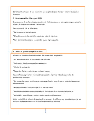 Consiste en la selección de una alternativa que se aplicarán para alcanzar y obtener los objetivos
deseados.

F. Estructura analítica del proyecto (EAP)

Es un esquema de la alternativa de solución más viable expresada en sus rasgos más generales a la
manera de un árbol de objetivos y actividades.

Para construir la EAP se debe seguir:

* Partiendo de arriba hacia abajo.

* El problema central se identifica a partir del árbol de objetivos.

* Para identificar las acciones es preferible revisar el presupuesto.




1.2 Matriz de (planificación) Marco Lógico

Presenta en forma resumida los aspectos más importantes del proyecto.

* Un resumen narrativo de los objetivos y actividades.

* Indicadores (Resultados específicos a alcanzar).

* Medios de verificación.

* Supuestos (Factores externos que implican riesgos).

Y cuatro filas que presentan información acerca de los objetivos, indicadores, medios de
verificación y supuestos.

* Fin al cual el proyecto contribuye de manera significativa luego de que el proyecto ha estado en
funcionamiento.

* Propósito logrado cuando el proyecto ha sido ejecutado.

* Componentes / Resultados completados en el transcurso de la ejecución del proyecto.

* Actividades requeridas para producir los Componentes / Resultados.

Lógica vertical (De la columna de objetivos): Se construye de tal forma que se puedan examinar los
vínculos causales de abajo hacia arriba entre los niveles de objetivos.
 