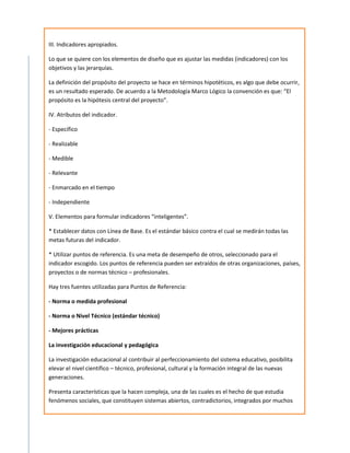 III. Indicadores apropiados.

Lo que se quiere con los elementos de diseño que es ajustar las medidas (indicadores) con los
objetivos y las jerarquías.

La definición del propósito del proyecto se hace en términos hipotéticos, es algo que debe ocurrir,
es un resultado esperado. De acuerdo a la Metodología Marco Lógico la convención es que: “El
propósito es la hipótesis central del proyecto”.

IV. Atributos del indicador.

- Específico

- Realizable

- Medible

- Relevante

- Enmarcado en el tiempo

- Independiente

V. Elementos para formular indicadores “inteligentes”.

* Establecer datos con Línea de Base. Es el estándar básico contra el cual se medirán todas las
metas futuras del indicador.

* Utilizar puntos de referencia. Es una meta de desempeño de otros, seleccionado para el
indicador escogido. Los puntos de referencia pueden ser extraídos de otras organizaciones, países,
proyectos o de normas técnico – profesionales.

Hay tres fuentes utilizadas para Puntos de Referencia:

- Norma o medida profesional

- Norma o Nivel Técnico (estándar técnico)

- Mejores prácticas

La investigación educacional y pedagógica

La investigación educacional al contribuir al perfeccionamiento del sistema educativo, posibilita
elevar el nivel científico – técnico, profesional, cultural y la formación integral de las nuevas
generaciones.

Presenta características que la hacen compleja, una de las cuales es el hecho de que estudia
fenómenos sociales, que constituyen sistemas abiertos, contradictorios, integrados por muchos
 