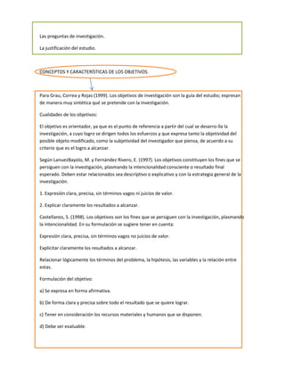 Las preguntas de investigación.

La justificación del estudio.



CONCEPTOS Y CARACTERÍSTICAS DE LOS OBJETIVOS.



Para Grau, Correa y Rojas (1999). Los objetivos de investigación son la guía del estudio; expresan
de manera muy sintética qué se pretende con la investigación.

Cualidades de los objetivos:

El objetivo es orientador, ya que es el punto de referencia a partir del cual se desarro-lla la
investigación, a cuyo logro se dirigen todos los esfuerzos y que expresa tanto la objetividad del
posible objeto modificado, como la subjetividad del investigador que piensa, de acuerdo a su
criterio que es el logro a alcanzar.

Según LanuezBayolo, M. y Fernández Rivero, E. (1997). Los objetivos constituyen los fines que se
persiguen con la investigación, plasmando la intencionalidad consciente o resultado final
esperado. Deben estar relacionados sea descriptivo o explicativo y con la estrategia general de la
investigación.

1. Expresión clara, precisa, sin términos vagos ni juicios de valor.

2. Explicar claramente los resultados a alcanzar.

Castellanos, S. (1998). Los objetivos son los fines que se persiguen con la investigación, plasmando
la intencionalidad. En su formulación se sugiere tener en cuenta:

Expresión clara, precisa, sin términos vagos no juicios de valor.

Explicitar claramente los resultados a alcanzar.

Relacionar lógicamente los términos del problema, la hipótesis, las variables y la relación entre
estas.

Formulación del objetivo:

a) Se expresa en forma afirmativa.

b) De forma clara y precisa sobre todo el resultado que se quiere lograr.

c) Tener en consideración los recursos materiales y humanos que se disponen.

d) Debe ser evaluable.
 