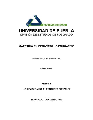 UNIVERSIDAD DE PUEBLA
DIVISIÓN DE ESTUDIOS DE POSGRADO



MAESTRIA EN DESARROLLO EDUCATIVO



         DESARROLLO DE PROYECTOS.




               CAPITULO IV.




                 Presenta.

  LIC. LEADY SAHARA HERNÁNDEZ GONZÁLEZ



        TLAXCALA. TLAX. ABRIL 2013
 