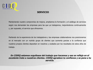 SERVICIO



Manteniendo nuestro compromiso de mejora, ampliamos la formación y el catálogo de servicios
según nos demandan las empresas para las que ya trabajamos, mejorándonos continuamente
y, por supuesto, el servicio que ofrecemos.



Partiendo de la experiencia de los trabajadores y las empresas colaboradoras nos posicionamos
en el mercado con un nutrido grupo de clientes que aumenta gracias a la confianza que
nuestros propios clientes depositan en nosotros y avalados por los resultados de estos años de
trabajo.



  En CIDEQ estamos orgullosos del trabajo que hacemos y eso se refleja en el
excelente trato a nuestros clientes. CIDEQ agradece tu confianza y se pone a tu
                                     servicio.
 