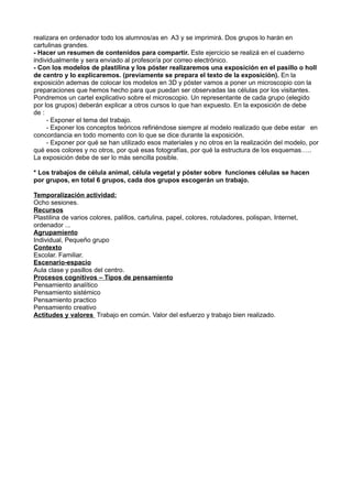 realizara en ordenador todo los alumnos/as en A3 y se imprimirá. Dos grupos lo harán en
cartulinas grandes.
- Hacer un resumen de contenidos para compartir. Este ejercicio se realizá en el cuaderno
individualmente y sera enviado al profesor/a por correo electrónico.
- Con los modelos de plastilina y los póster realizaremos una exposición en el pasillo o holl
de centro y lo explicaremos. (previamente se prepara el texto de la exposición). En la
exposición ademas de colocar los modelos en 3D y póster vamos a poner un microscopio con la
preparaciones que hemos hecho para que puedan ser observadas las células por los visitantes.
Pondremos un cartel explicativo sobre el microscopio. Un representante de cada grupo (elegido
por los grupos) deberán explicar a otros cursos lo que han expuesto. En la exposición de debe
de :
- Exponer el tema del trabajo.
- Exponer los conceptos teóricos refiriéndose siempre al modelo realizado que debe estar en
concordancia en todo momento con lo que se dice durante la exposición.
- Exponer por qué se han utilizado esos materiales y no otros en la realización del modelo, por
qué esos colores y no otros, por qué esas fotografías, por qué la estructura de los esquemas…..
La exposición debe de ser lo más sencilla posible.
* Los trabajos de célula animal, célula vegetal y póster sobre funciones células se hacen
por grupos, en total 6 grupos, cada dos grupos escogerán un trabajo.
Temporalización actividad:
Ocho sesiones.
Recursos
Plastilina de varios colores, palillos, cartulina, papel, colores, rotuladores, polispan, Internet,
ordenador ...
Agrupamiento
Individual, Pequeño grupo
Contexto
Escolar. Familiar.
Escenario-espacio
Aula clase y pasillos del centro.
Procesos cognitivos – Tipos de pensamiento
Pensamiento analítico
Pensamiento sistémico
Pensamiento practico
Pensamiento creativo
Actitudes y valores Trabajo en común. Valor del esfuerzo y trabajo bien realizado.
 