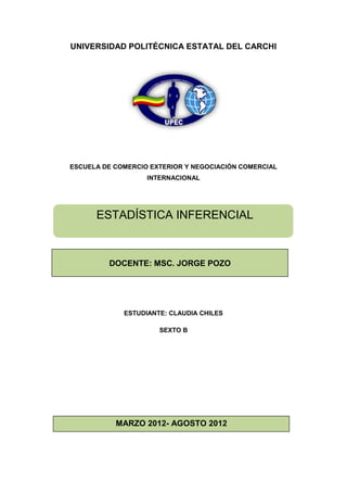 UNIVERSIDAD POLITÉCNICA ESTATAL DEL CARCHI




ESCUELA DE COMERCIO EXTERIOR Y NEGOCIACIÓN COMERCIAL
                   INTERNACIONAL




      ESTADÍSTICA INFERENCIAL



         DOCENTE: MSC. JORGE POZO




             ESTUDIANTE: CLAUDIA CHILES

                      SEXTO B




           MARZO 2012- AGOSTO 2012
 
