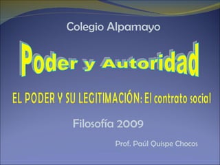Filosofía 2009 Prof. Paúl Quispe Chocos Poder y Autoridad EL PODER Y SU LEGITIMACIÓN: El contrato social Colegio Alpamayo 