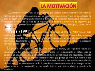 El término “Motivación” es un concepto que usamos cuando queremos describir las
fuerzas que actúan sobre, o dentro de, un organismo, para iniciar y dirigir la conducta de
éste. Es decir, son fuerzas que permiten la ejecución de conductas destinadas a modificar o
mantener el curso de la vida de un organismo, mediante la obtención de objetivos que
incrementan la probabilidad de supervivencia, tanto en el plano biológico, cuanto en el
plano social.
Petri (1991): también se puede utilizar el término “Motivación” para
explicar y entender las diferencias en la intensidad de la conducta. Es decir, las conductas
más intensas pueden ser consideradas como el resultado de los más elevados niveles de
motivación. Igualmente, el término “Motivación” puede usarse para indicar la dirección
selectiva de una conducta.
La palabra motivación deriva del latín motivus o motus, que significa ‘causa del
movimiento’. La motivación puede definirse como «el señalamiento o énfasis que se
descubre en una persona hacia un determinado medio de satisfacer una necesidad, creando
o aumentando con ello el impulso necesario para que ponga en obra ese medio o esa
acción, o bien para que deje de hacerlo». Otros autores definen la motivación como «la raíz
dinámica del comportamiento»; es decir, «los factores o determinantes internos que incitan
a una acción». La motivación es un estado interno que activa, dirige y mantiene la
conducta
 