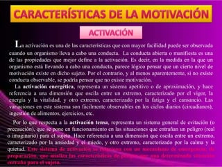 La activación es una de las características que con mayor facilidad puede ser observada
cuando un organismo lleva a cabo una conducta. La conducta abierta o manifiesta es una
de las propiedades que mejor define a la activación. Es decir, en la medida en la que un
organismo está llevando a cabo una conducta, parece lógico pensar que un cierto nivel de
motivación existe en dicho sujeto. Por el contrario, y al menos aparentemente, si no existe
conducta observable, se podría pensar que no existe motivación.
La activación energética, representa un sistema apetitivo o de aproximación, y hace
referencia a una dimensión que oscila entre un extremo, caracterizado por el vigor, la
energía y la vitalidad, y otro extremo, caracterizado por la fatiga y el cansancio. Las
variaciones en este sistema son fácilmente observables en los ciclos diarios (circadianos),
ingestión de alimentos, ejercicios, etc.
Por lo que respecta a la activación tensa, representa un sistema general de evitación (o
precaución), que se pone en funcionamiento en las situaciones que entrañan un peligro (real
o imaginario) para el sujeto. Hace referencia a una dimensión que oscila entre un extremo,
caracterizado por la ansiedad y el miedo, y otro extremo, caracterizado por la calma y la
quietud. Este sistema de activación se relaciona con un mecanismo de emergencia, de
preparación, que analiza las características de peligro que una determinada situación
entraña para el sujeto.
 