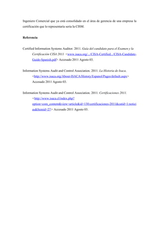 Ingeniero Comercial que ya está consolidado en el área de gerencia de una empresa la
certificación que lo representaría sería la CISM.


Referencia


Certified Information Systems Auditor. 2011. Guía del candidato para el Examen y la
       Certificación CISA 2011 <www.isaca.org/.../CISA-Certified.../CISA-Candidate-
       Guide-Spanish.pdf> Accesado 2011 Agosto 03.


Information Systems Audit and Control Association. 2011. La Historia de Isaca.
       <http://www.isaca.org/About-ISACA/History/Espanol/Pages/default.aspx>
       Accesado 2011 Agosto 03.


Information Systems Audit and Control Association. 2011. Certificaciones 2011.
       <http://www.isaca.cl/index.php?
       option=com_content&view=article&id=130:certificaciones-2011&catid=1:notici
       as&Itemid=27> Accesado 2011 Agosto 03.
 
