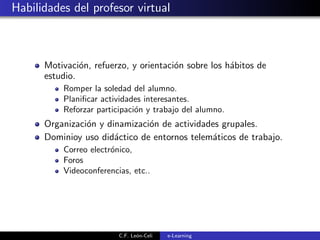 Habilidades del profesor virtual
Motivaci´on, refuerzo, y orientaci´on sobre los h´abitos de
estudio.
Romper la soledad del alumno.
Planiﬁcar actividades interesantes.
Reforzar participaci´on y trabajo del alumno.
Organizaci´on y dinamizaci´on de actividades grupales.
Dominioy uso did´actico de entornos telem´aticos de trabajo.
Correo electr´onico,
Foros
Videoconferencias, etc..
C.F. Le´on-Celi e-Learning
 