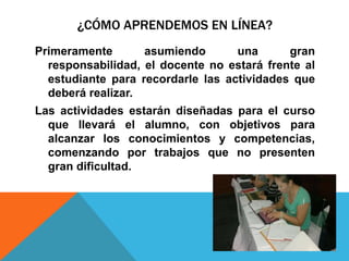 ¿CÓMO APRENDEMOS EN LÍNEA?
Primeramente asumiendo una gran
responsabilidad, el docente no estará frente al
estudiante para recordarle las actividades que
deberá realizar.
Las actividades estarán diseñadas para el curso
que llevará el alumno, con objetivos para
alcanzar los conocimientos y competencias,
comenzando por trabajos que no presenten
gran dificultad.
 