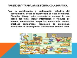 APRENDER Y TRABAJAR DE FORMA COLABORATIVA.
Para la construcción y participación colectiva del
conocimiento, desde la experiencia de cada estudiante.
Ejemplos diálogo entre compañeros, exponer lo que
saben del tema, incluir información o vínculos de
internet, comprensión compartida, compromiso mutuo,
prácticas compartidas, resolución de problemas,
actividades de investigación, conclusiones sobre el tema.
 