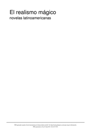 El realismo mágico
novelas latinoamericanas




  PDF generado usando el kit de herramientas de fuente abierta mwlib. Ver http://code.pediapress.com/ para mayor información.
                                      PDF generated at: Sat, 02 Apr 2011 16:24:27 UTC
 