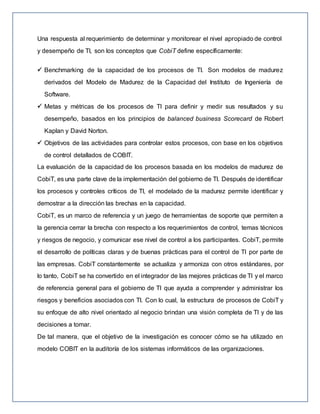 Una respuesta al requerimiento de determinar y monitorear el nivel apropiado de control
y desempeño de TI, son los conceptos que CobiT define específicamente:
 Benchmarking de la capacidad de los procesos de TI. Son modelos de madurez
derivados del Modelo de Madurez de la Capacidad del Instituto de Ingeniería de
Software.
 Metas y métricas de los procesos de TI para definir y medir sus resultados y su
desempeño, basados en los principios de balanced business Scorecard de Robert
Kaplan y David Norton.
 Objetivos de las actividades para controlar estos procesos, con base en los objetivos
de control detallados de COBIT.
La evaluación de la capacidad de los procesos basada en los modelos de madurez de
CobiT, es una parte clave de la implementación del gobierno de TI. Después de identificar
los procesos y controles críticos de TI, el modelado de la madurez permite identificar y
demostrar a la dirección las brechas en la capacidad.
CobiT, es un marco de referencia y un juego de herramientas de soporte que permiten a
la gerencia cerrar la brecha con respecto a los requerimientos de control, temas técnicos
y riesgos de negocio, y comunicar ese nivel de control a los participantes. CobiT, permite
el desarrollo de políticas claras y de buenas prácticas para el control de TI por parte de
las empresas. CobiT constantemente se actualiza y armoniza con otros estándares, por
lo tanto, CobiT se ha convertido en el integrador de las mejores prácticas de TI y el marco
de referencia general para el gobierno de TI que ayuda a comprender y administrar los
riesgos y beneficios asociados con TI. Con lo cual, la estructura de procesos de CobiT y
su enfoque de alto nivel orientado al negocio brindan una visión completa de TI y de las
decisiones a tomar.
De tal manera, que el objetivo de la investigación es conocer cómo se ha utilizado en
modelo COBIT en la auditoría de los sistemas informáticos de las organizaciones.
 