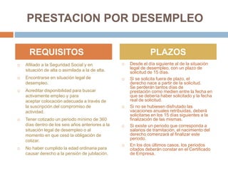PRESTACION POR DESEMPLEO
 Afiliado a la Seguridad Social y en
situación de alta o asimilada a la de alta.
 Encontrarse en situación legal de
desempleo.
 Acreditar disponibilidad para buscar
activamente empleo y para
aceptar colocación adecuada a través de
la suscripción del compromiso de
actividad.
 Tener cotizado un periodo mínimo de 360
días dentro de los seis años anteriores a la
situación legal de desempleo o al
momento en que cesó la obligación de
cotizar.
 No haber cumplido la edad ordinaria para
causar derecho a la pensión de jubilación.
 Desde el día siguiente al de la situación
legal de desempleo, con un plazo de
solicitud de 15 días.
 Si se solicita fuera de plazo, el
derecho nace a partir de la solicitud.
Se perderán tantos días de
prestación como medien entre la fecha en
que se debería haber solicitado y la fecha
real de solicitud.
 Si no se hubiesen disfrutado las
vacaciones anuales retribuidas, deberá
solicitarse en los 15 días siguientes a la
finalización de las mismas.
 Si existe un periodo que corresponda a
salarios de tramitación, el nacimiento del
derecho comenzará al finalizar este
periodo.
 En los dos últimos casos, los periodos
citados deberán constar en el Certificado
de Empresa.
REQUISITOS PLAZOS
 
