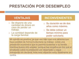 PRESTACIÓN POR DESEMPLEO
 Se dispone de una
cantidad de dinero en
caso de perder un
trabajo.
 La cantidad depende de
la carga familiar.
 Su duración es de dos
años como máximo.
 Se debe cotizar un
tiempo mínimo para
poder solicitarla.
VENTAJAS INCONVENIENTES
Mi opinión es positiva, ya que veo bien que una persona que
haya perdido de forma involuntaria su trabajo, cobre una
prestación económica que le permita sustentar a su familia
mientras busca otro empleo, aunque hay engaños en los que el
empleado cobra la prestación por desempleo y sigue
trabajando sin declarar. Ante esta situación estoy totalmente en
contra.
 