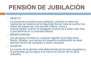 PENSIÓN DE JUBILACIÓN
 OBJETO:
La prestación económica por jubilación, incluida en todos los
regímenes del sistema de la Seguridad Social, trata de sustituir las
rentas del trabajo por una pensión vitalicia, única e
imprescriptible, cuando el trabajador a causa de la edad cesa total
o parcialmente en su actividad laboral.
 BENEFICIARIOS:
Las personas incluidas en cualquier régimen de la Seguridad
Social, afiliadas, que reúnan los requisitos establecidos de edad,
período mínimo de cotización y hecho causante.
 CUANTÍA:
La cuantía de la pensión está determinada por la base reguladora y
el porcentaje que se aplica a la misma en función de los años
cotizados.
 